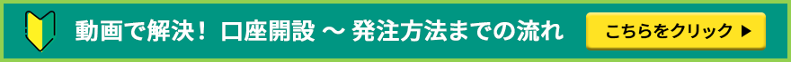 動画で解決！ 口座開設 ～ 発注方法までの流れ