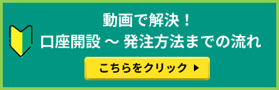 動画で解決！ 口座開設 ～ 発注方法までの流れ