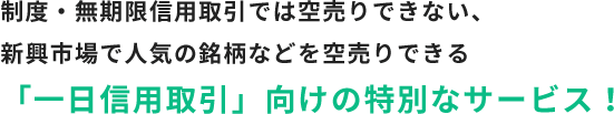 制度・無期限信用取引では空売りできない、新興市場で人気の銘柄などを空売りできる「一日信用取引」向けの特別なサービス！