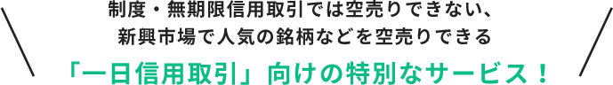 制度・無期限信用取引では空売りできない、新興市場で人気の銘柄などを空売りできる「一日信用取引」向けの特別なサービス！