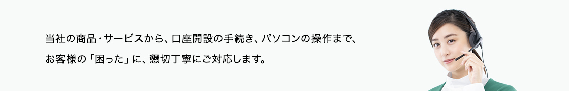 サービス内容やお手続きの仕方はもちろん、パソコンやスマートフォンの操作まで、お気軽にお問い合わせください。