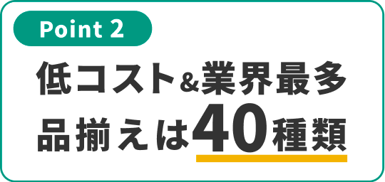 Point 2 低コスト！業界最多！商品ラインナップ40種類