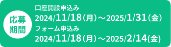 応募期間　口座開設申込み 2024年11月18日(月)～2025年1月31日(金)、フォーム申込み 2024年11月18日(月)～2025年2月14日(金)