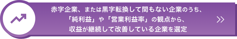 赤字企業、または黒字転換して間もない企業のうち、｢純利益」や「営業利益率」の観点から、収益が継続して改善している企業を選定