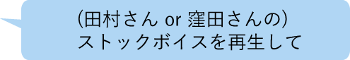 (田村さん or 窪田さんの) ストックボイスを再生して