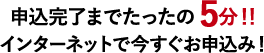申込完了までたったの5分!! インターネットで今すぐお申込み!