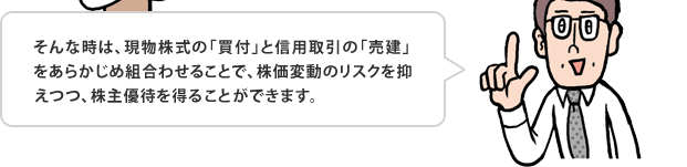 そんな時は、現物株式の「買付」と信用取引の「売建」をあらかじめ組合わせることで、株価変動のリスクを抑えつつ、株主優待を得る事ができます。