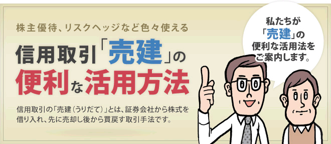 株主優待、リスクヘッジなど色々使える 信用取引「売建」の便利な活用方法 信用取引の「売建(うりだて)」とは、証券会社から株式を借り入れ、先に売却し後から買戻す取引手法です。 私たちが「売建」の便利な活用法をご案内します。