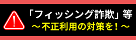 「フィッシング詐欺」等～不正利用の対策を！～