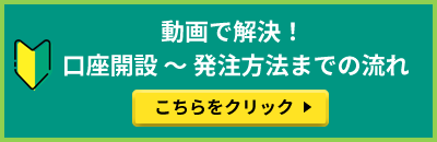 動画で解決! 口座開設 ~ 発注方法までの流れ